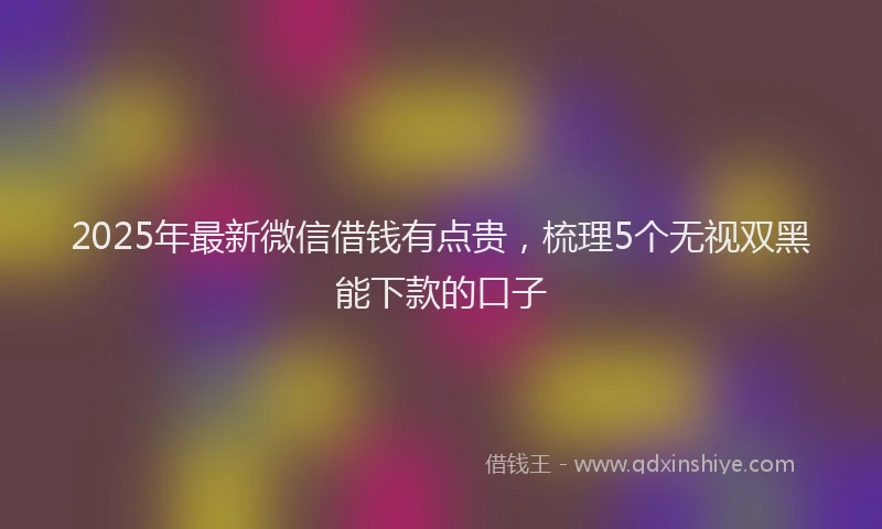 2025年最新微信借钱有点贵，梳理5个无视双黑能下款的口子
