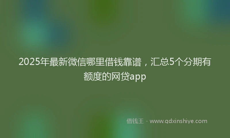 2025年最新微信哪里借钱靠谱，汇总5个分期有额度的网贷app