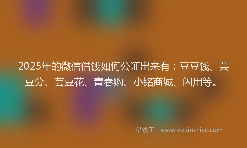 2025年的微信借钱如何公证出来有：豆豆钱、芸豆分、芸豆花、青春购、小铭商城、闪用等。