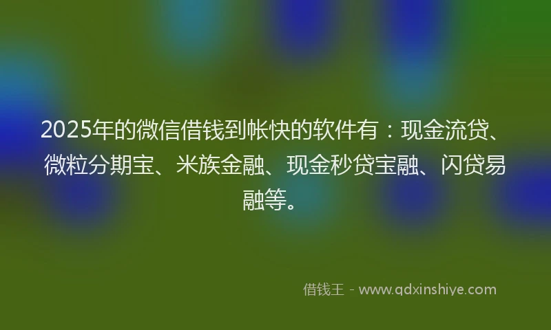 2025年的微信借钱到帐快的软件有：现金流贷、微粒分期宝、米族金融、现金秒贷宝融、闪贷易融等。