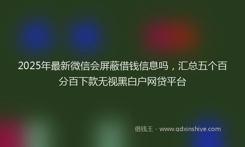 2025年最新微信会屏蔽借钱信息吗，汇总五个百分百下款无视黑白户网贷平台