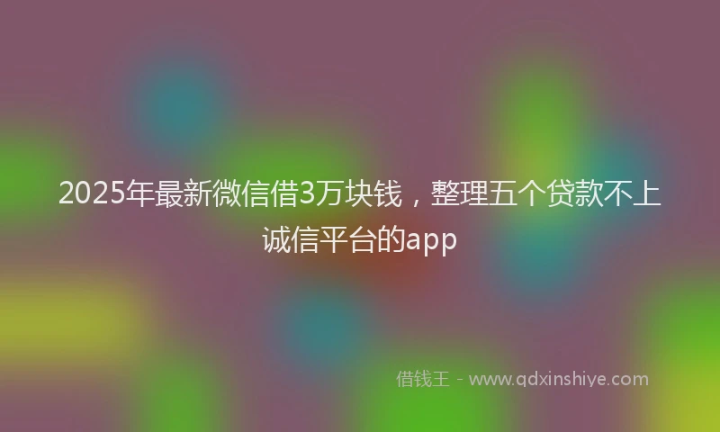 2025年最新微信借3万块钱，整理五个贷款不上诚信平台的app
