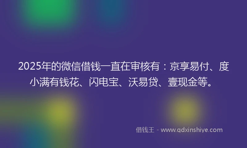 2025年的微信借钱一直在审核有：京享易付、度小满有钱花、闪电宝、沃易贷、壹现金等。