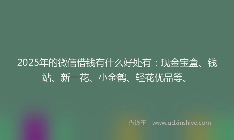 2025年的微信借钱有什么好处有：现金宝盒、钱站、新一花、小金鹤、轻花优品等。