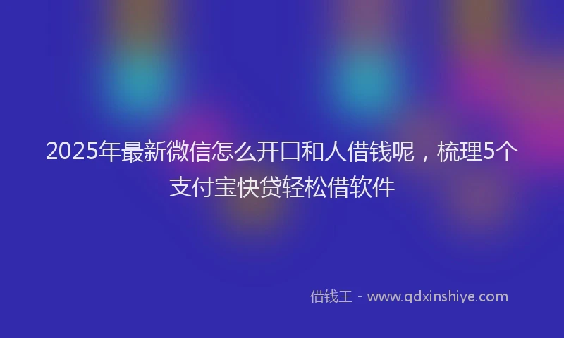 2025年最新微信怎么开口和人借钱呢，梳理5个支付宝快贷轻松借软件