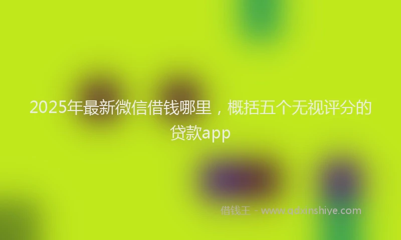 2025年最新微信借钱哪里，概括五个无视评分的贷款app
