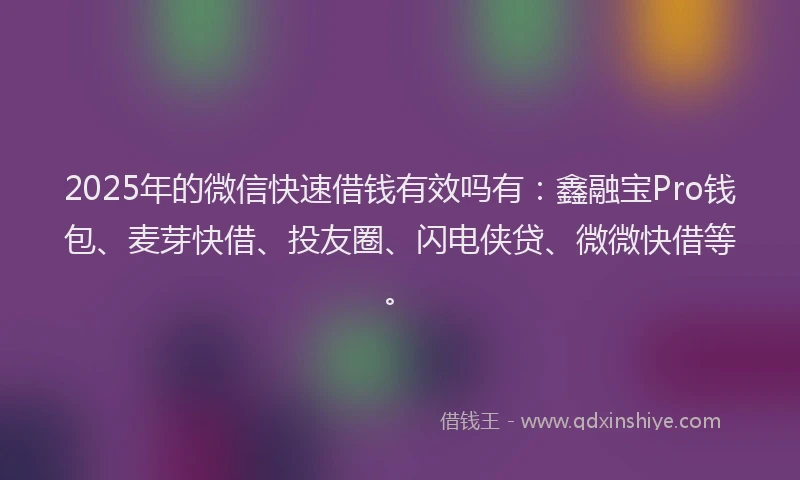 2025年的微信快速借钱有效吗有：鑫融宝Pro钱包、麦芽快借、投友圈、闪电侠贷、微微快借等。