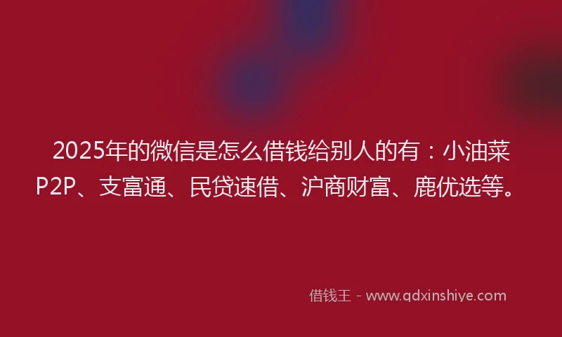 2025年的微信是怎么借钱给别人的有：小油菜P2P、支富通、民贷速借、沪商财富、鹿优选等。
