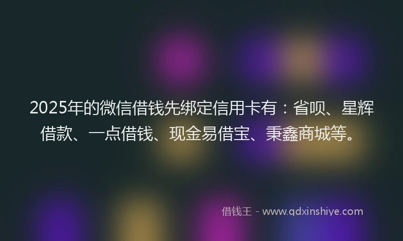 2025年的微信借钱先绑定信用卡有：省呗、星辉借款、一点借钱、现金易借宝、秉鑫商城等。