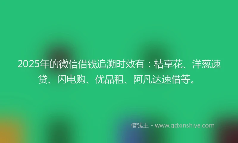 2025年的微信借钱追溯时效有：桔享花、洋葱速贷、闪电购、优品租、阿凡达速借等。