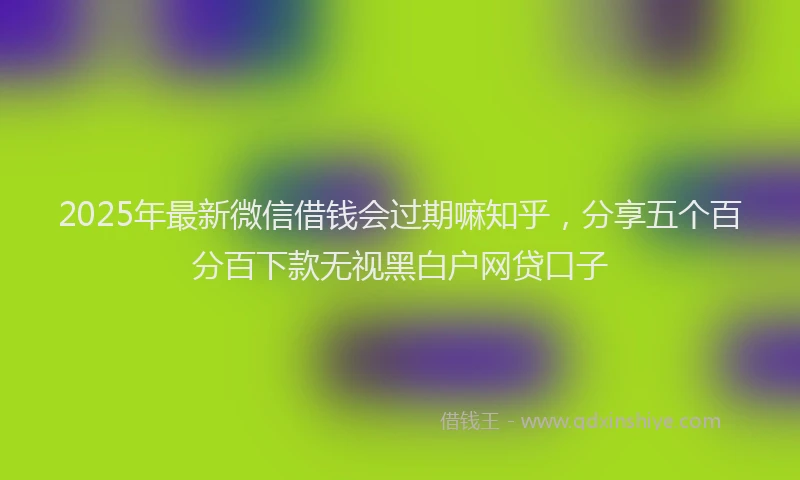 2025年最新微信借钱会过期嘛知乎，分享五个百分百下款无视黑白户网贷口子