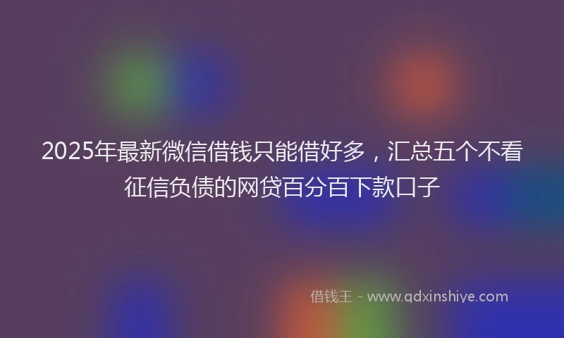 2025年最新微信借钱只能借好多，汇总五个不看征信负债的网贷百分百下款口子