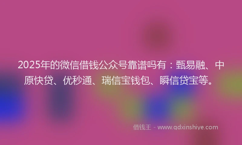 2025年的微信借钱公众号靠谱吗有：甄易融、中原快贷、优秒通、瑞信宝钱包、瞬信贷宝等。