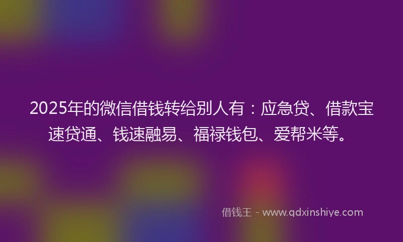 2025年的微信借钱转给别人有：应急贷、借款宝速贷通、钱速融易、福禄钱包、爱帮米等。