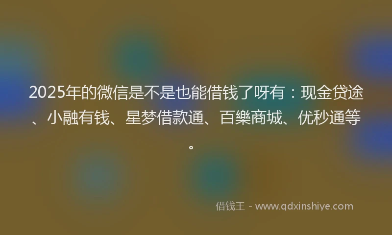 2025年的微信是不是也能借钱了呀有：现金贷途、小融有钱、星梦借款通、百樂商城、优秒通等。