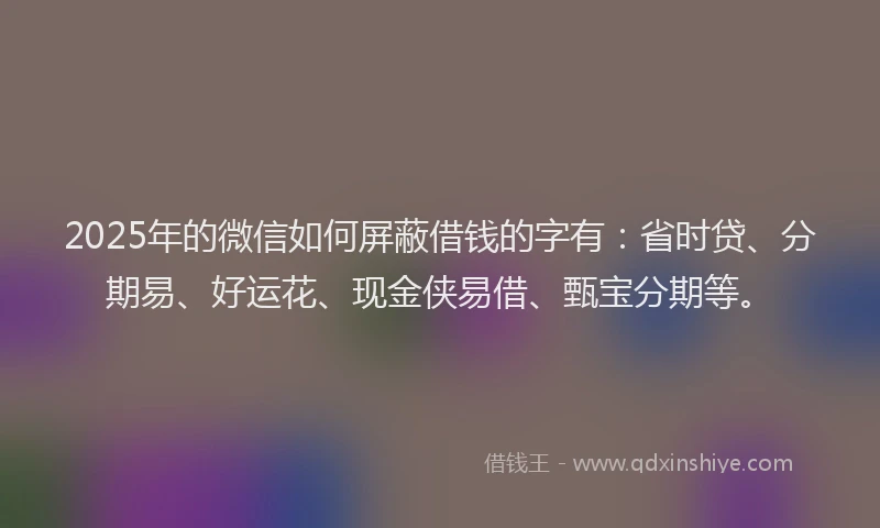 2025年的微信如何屏蔽借钱的字有：省时贷、分期易、好运花、现金侠易借、甄宝分期等。