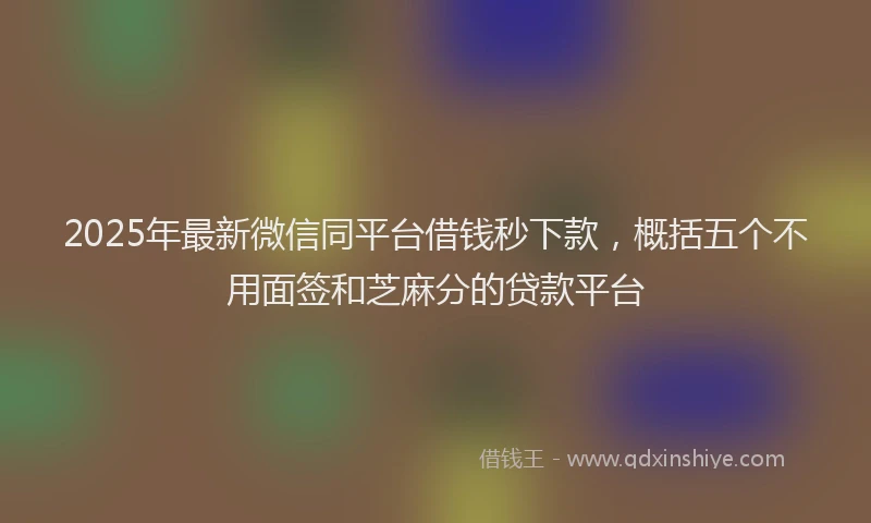 2025年最新微信同平台借钱秒下款，概括五个不用面签和芝麻分的贷款平台