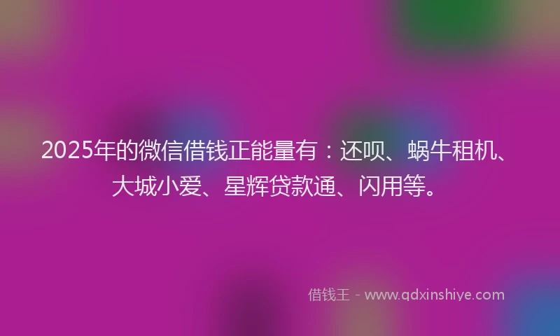 2025年的微信借钱正能量有：还呗、蜗牛租机、大城小爱、星辉贷款通、闪用等。