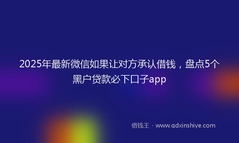 2025年最新微信如果让对方承认借钱，盘点5个黑户贷款必下口子app