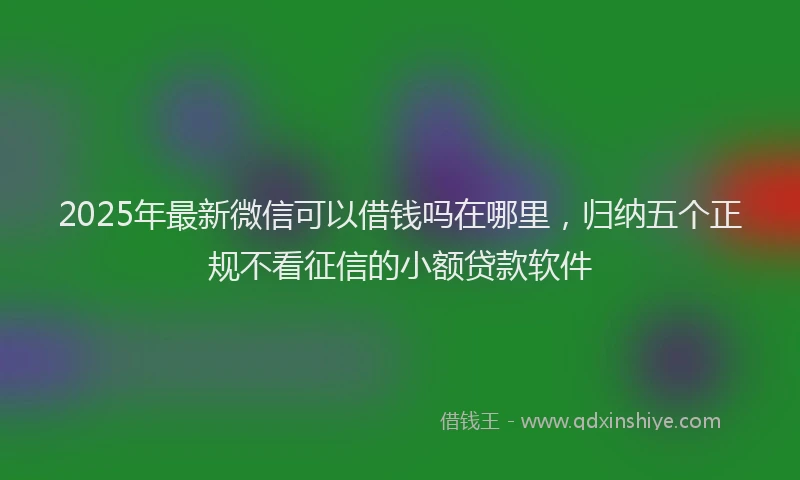 2025年最新微信可以借钱吗在哪里，归纳五个正规不看征信的小额贷款软件