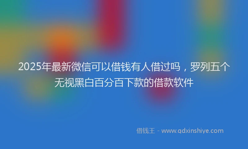 2025年最新微信可以借钱有人借过吗，罗列五个无视黑白百分百下款的借款软件
