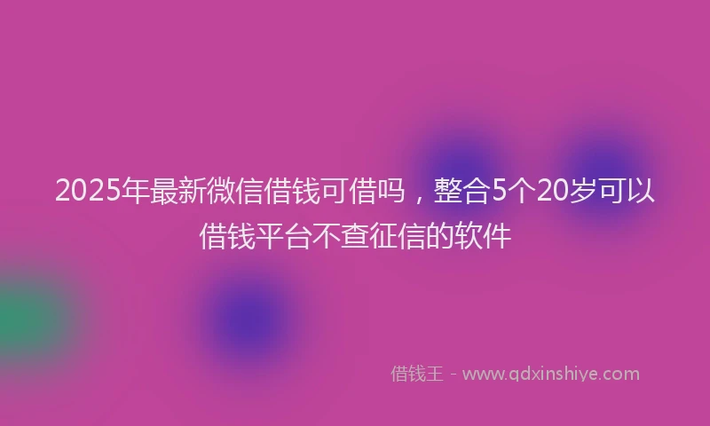2025年最新微信借钱可借吗，整合5个20岁可以借钱平台不查征信的软件