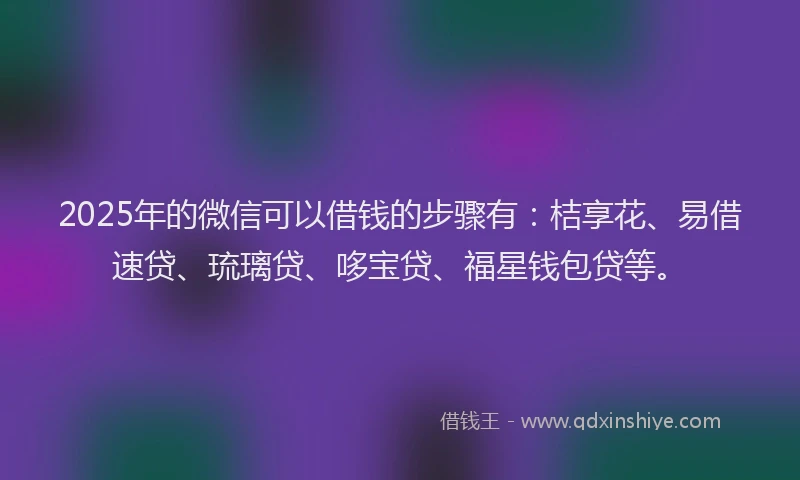 2025年的微信可以借钱的步骤有：桔享花、易借速贷、琉璃贷、哆宝贷、福星钱包贷等。