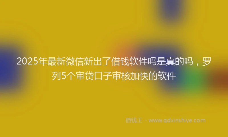 2025年最新微信新出了借钱软件吗是真的吗，罗列5个审贷口子审核加快的软件