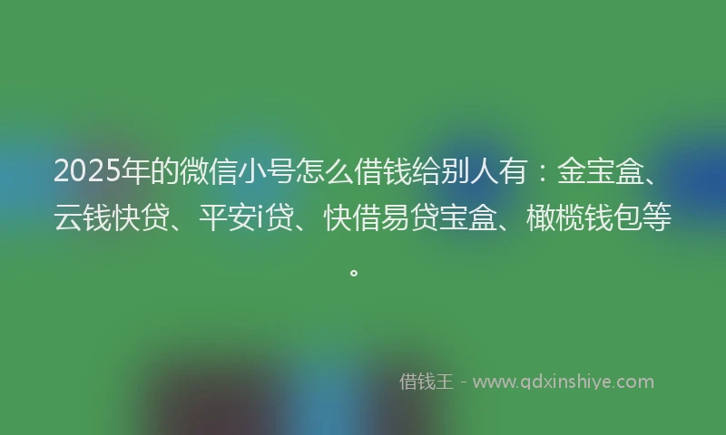 2025年的微信小号怎么借钱给别人有：金宝盒、云钱快贷、平安i贷、快借易贷宝盒、橄榄钱包等。