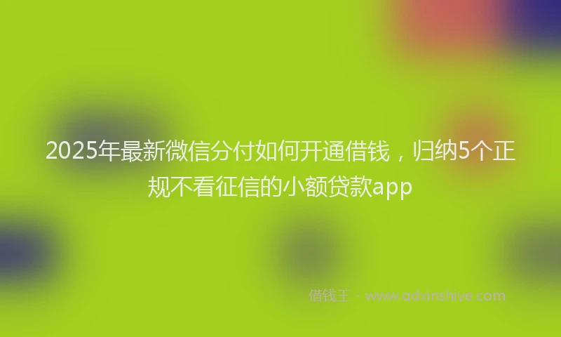 2025年最新微信分付如何开通借钱，归纳5个正规不看征信的小额贷款app