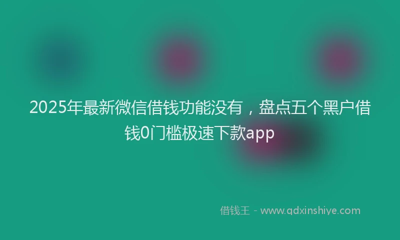 2025年最新微信借钱功能没有，盘点五个黑户借钱0门槛极速下款app