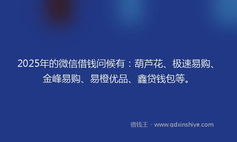 2025年的微信借钱问候有：葫芦花、极速易购、金峰易购、易橙优品、鑫贷钱包等。