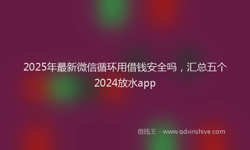 2025年最新微信循环用借钱安全吗，汇总五个2024放水app