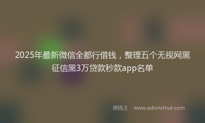 2025年最新微信全都行借钱，整理五个无视网黑征信黑3万贷款秒款app名单