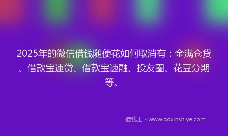 2025年的微信借钱随便花如何取消有：金满仓贷、借款宝速贷、借款宝速融、投友圈、花豆分期等。