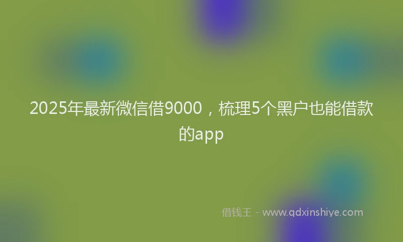 2025年最新微信借9000，梳理5个黑户也能借款的app
