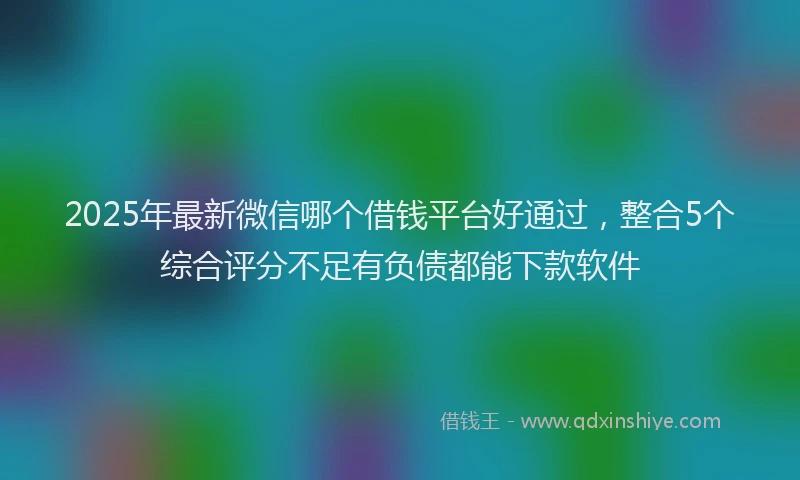 2025年最新微信哪个借钱平台好通过，整合5个综合评分不足有负债都能下款软件