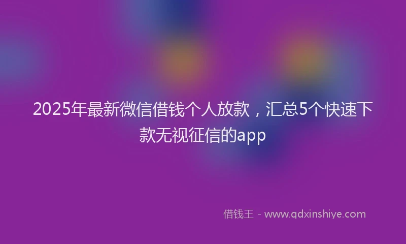 2025年最新微信借钱个人放款，汇总5个快速下款无视征信的app