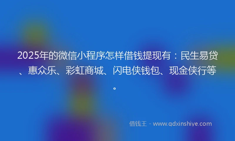 2025年的微信小程序怎样借钱提现有：民生易贷、惠众乐、彩虹商城、闪电侠钱包、现金侠行等。