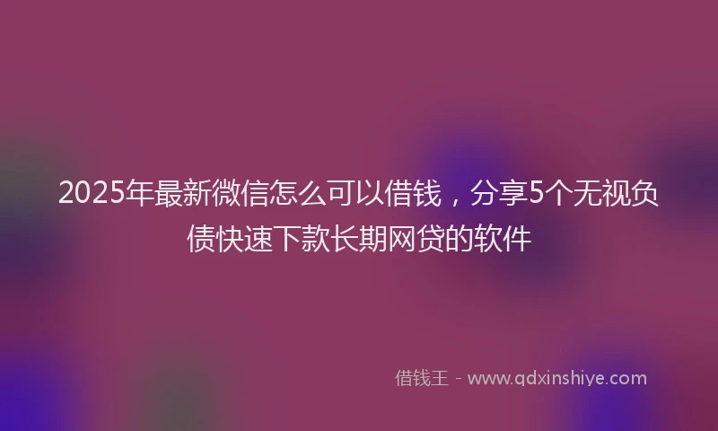 2025年最新微信怎么可以借钱，分享5个无视负债快速下款长期网贷的软件