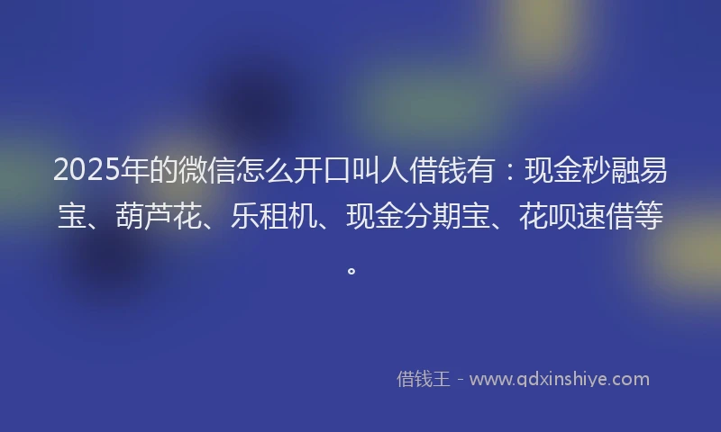2025年的微信怎么开口叫人借钱有：现金秒融易宝、葫芦花、乐租机、现金分期宝、花呗速借等。