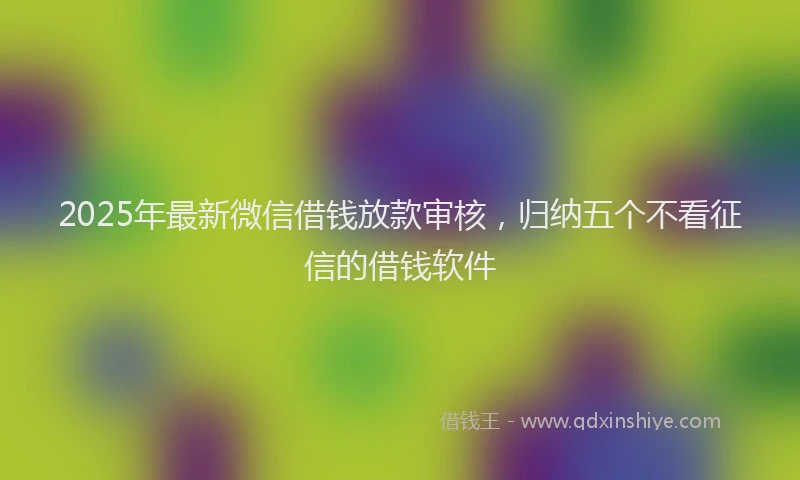 2025年最新微信借钱放款审核，归纳五个不看征信的借钱软件