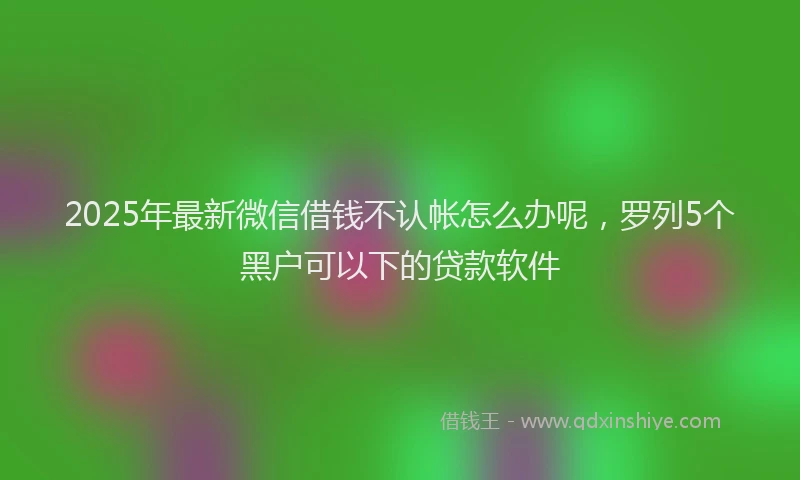 2025年最新微信借钱不认帐怎么办呢，罗列5个黑户可以下的贷款软件