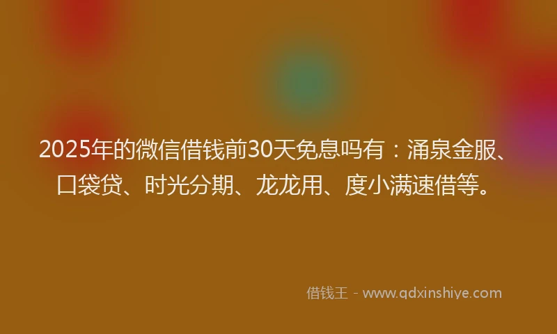 2025年的微信借钱前30天免息吗有：涌泉金服、口袋贷、时光分期、龙龙用、度小满速借等。