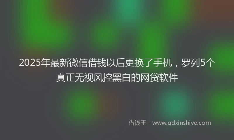 2025年最新微信借钱以后更换了手机，罗列5个真正无视风控黑白的网贷软件