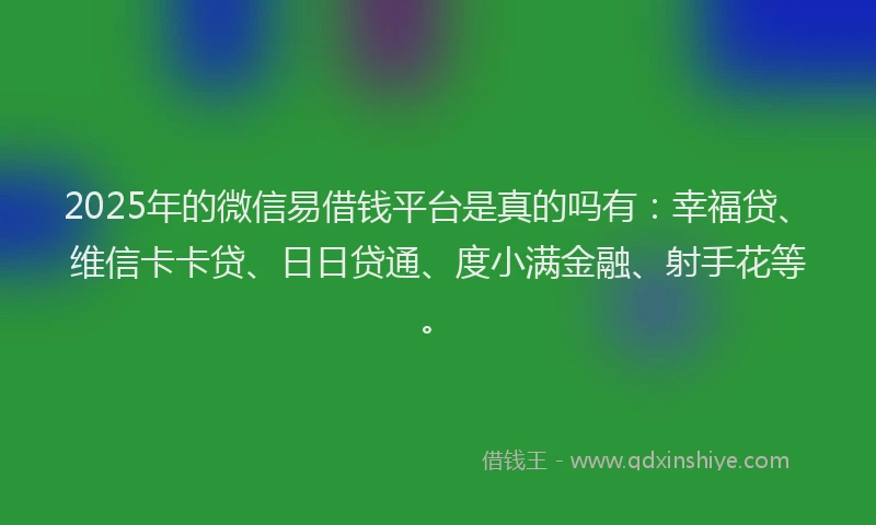 2025年的微信易借钱平台是真的吗有：幸福贷、维信卡卡贷、日日贷通、度小满金融、射手花等。