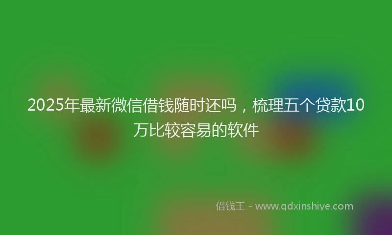 2025年最新微信借钱随时还吗，梳理五个贷款10万比较容易的软件