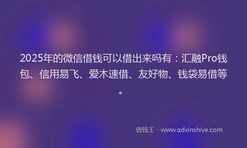 2025年的微信借钱可以借出来吗有：汇融Pro钱包、信用易飞、爱木速借、友好物、钱袋易借等。