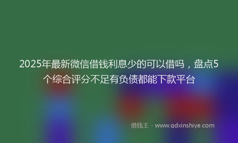 2025年最新微信借钱利息少的可以借吗，盘点5个综合评分不足有负债都能下款平台