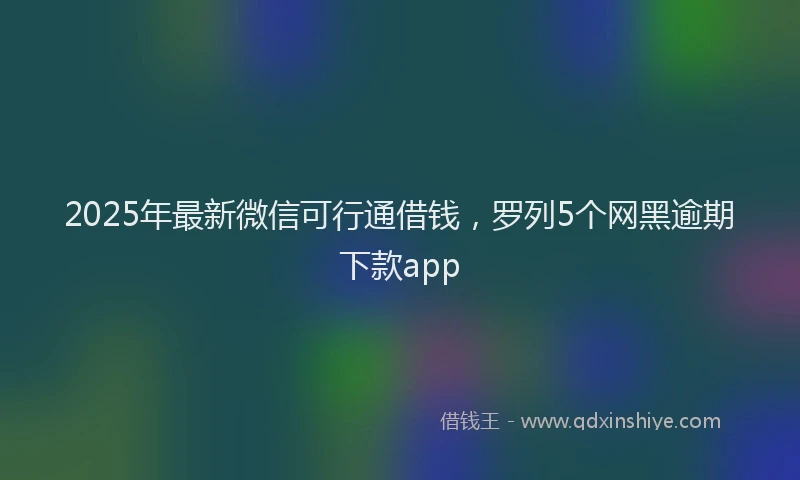 2025年最新微信可行通借钱，罗列5个网黑逾期下款app